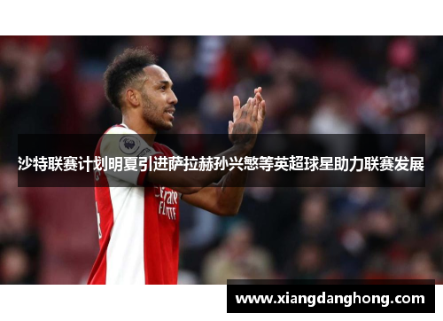 沙特联赛计划明夏引进萨拉赫孙兴慜等英超球星助力联赛发展