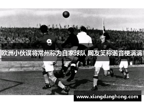 欧洲小伙误将常州称为自家球队 网友笑称谐音梗满满