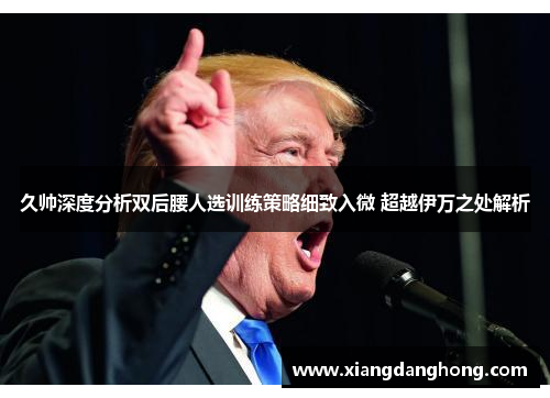 久帅深度分析双后腰人选训练策略细致入微 超越伊万之处解析